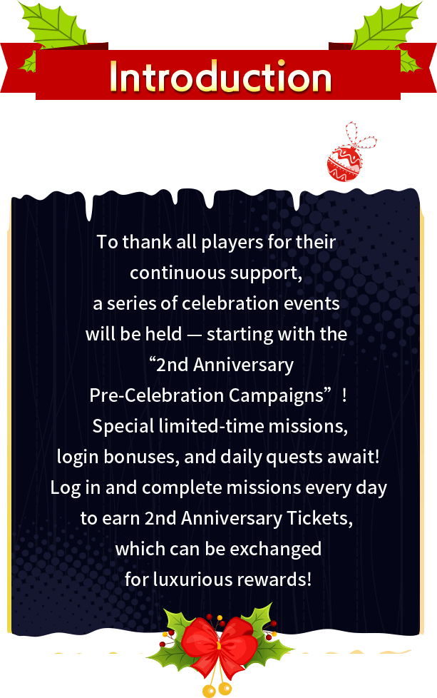 Story, To thank all players for their continuous support, a series of celebration events will be held — starting with the “2nd Anniversary Pre-Celebration Campaigns”! Special limited-time missions, login bonuses, and daily quests await! Log in and complete missions every day to earn 2nd Anniversary Tickets, which can be exchanged for luxurious rewards!